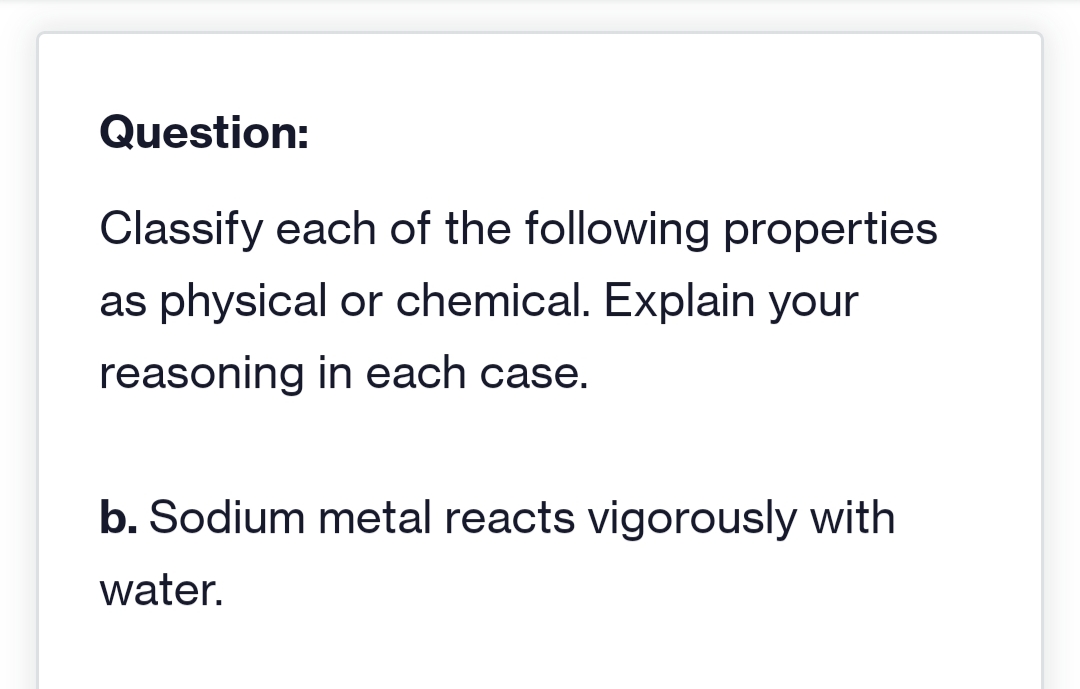 Question:
Classify each of the following properties
as physical or chemical. Explain your
reasoning in each case.
b. Sodium metal reacts vigorously with
water.