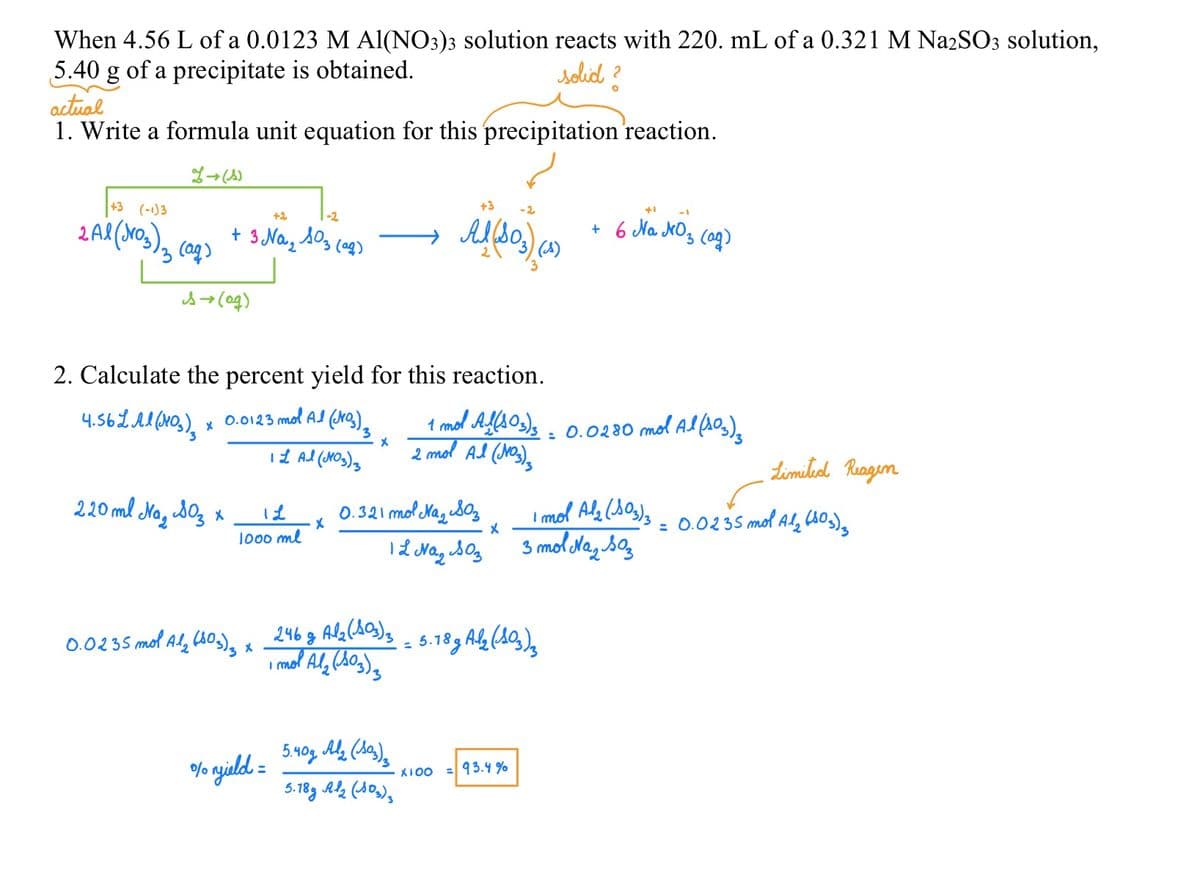 When 4.56 L of a 0.0123 M Al(NO3)3 solution reacts with 220. mL of a 0.321 M Na2SO3 solution,
5.40 g of a precipitate is obtained.
solid?
actual
1. Write a formula unit equation for this precipitation reaction.
L→ (1)
+3 (-1)3
2 Al (NO3)2 (aq)
+2
-2
+ 3 Na₂ 103 (₂)
s→ (ag)
220 ml Na₂SO3 x
2. Calculate the percent yield for this reaction.
4.56L Al(103) x 0.0123 mol Al (NO3)₂
3
1 L Al (NO3)3
12
1000 ml
0.0235 mol A₂ (80₂) z x
X
% yield =
x
246 g Al₂(103)3
1 mol Al₂ (103) ₂
+3
-2
+1
NO₂
Al (103) (4) + 6 Na JrOs (ag)
0.321 mol Na₂SO3
12 Naz Soz
5.40g Al₂ (S03)3
5.18g Al2 (103)3
1 mol Al(103)3 = 0.0280 mol Al (103) 3
2 mol Al (Jos)
X
= 5.18g Al₂ (103)3
X100 = 93.4%
Limited Reagen
1 mol Al₂(SO3)3 = 0.0235 mol A1₂ (603)
3 mol Naz Soz