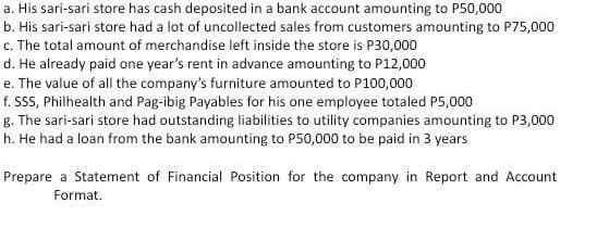 a. His sari-sari store has cash deposited in a bank account amounting to P50,000
b. His sari-sari store had a lot of uncollected sales from customers amounting to P75,000
c. The total amount of merchandise left inside the store is P30,000
d. He already paid one year's rent in advance amounting to P12,000
e. The value of all the company's furniture amounted to P100,000
f. SSS, Philhealth and Pag-ibig Payables for his one employee totaled P5,000
g. The sari-sari store had outstanding liabilities to utility companies amounting to P3,000
h. He had a loan from the bank amounting to P50,000 to be paid in 3 years
Prepare a Statement of Financial Position for the company in Report and Account
Format.
