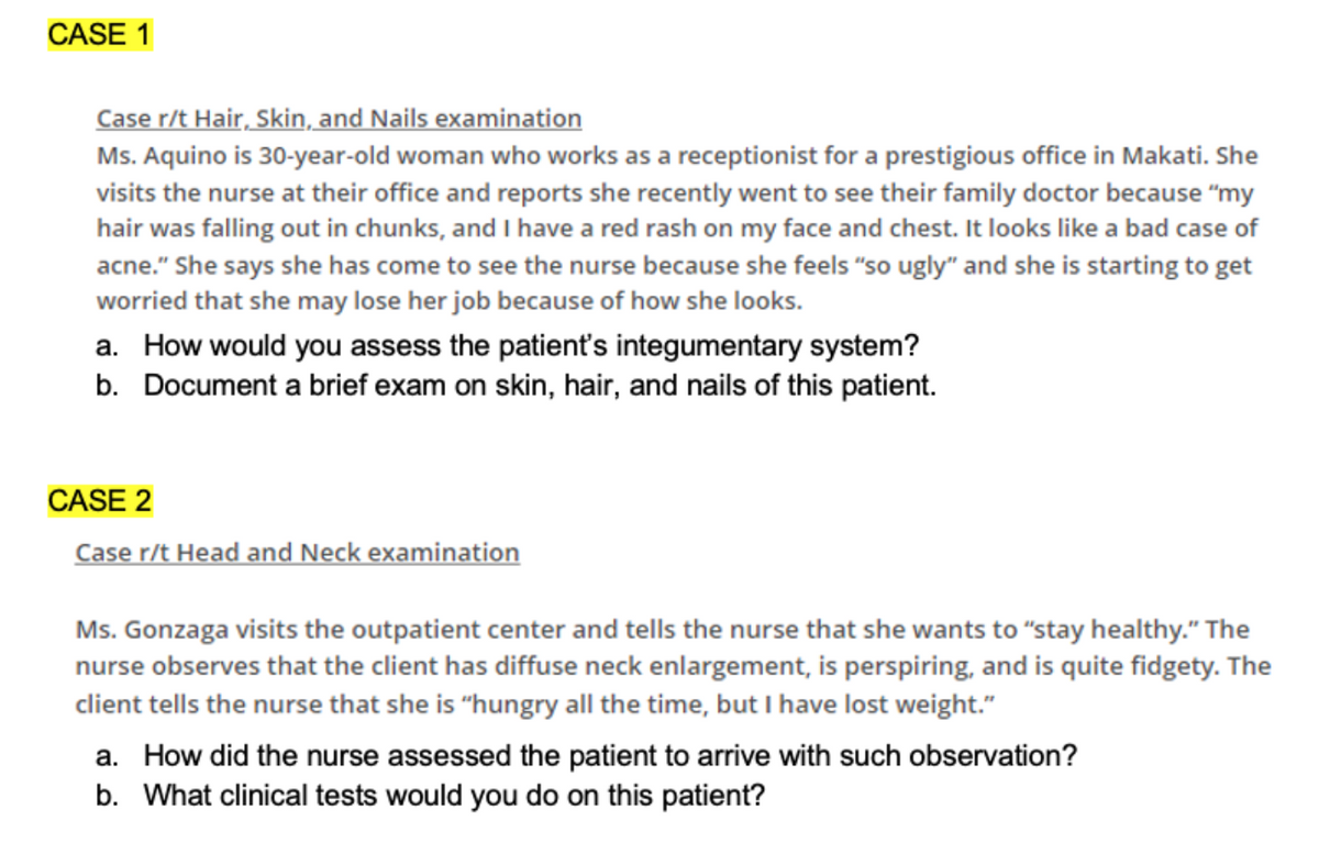 CASE 1
Case r/t Hair, Skin, and Nails examination
Ms. Aquino is 30-year-old woman who works as a receptionist for a prestigious office in Makati. She
visits the nurse at their office and reports she recently went to see their family doctor because "my
hair was falling out in chunks, and I have a red rash on my face and chest. It looks like a bad case of
acne." She says she has come to see the nurse because she feels "so ugly" and she is starting to get
worried that she may lose her job because of how she looks.
a. How would you assess the patient's integumentary system?
b. Document a brief exam on skin, hair, and nails of this patient.
CASE 2
Case r/t Head and Neck examination
Ms. Gonzaga visits the outpatient center and tells the nurse that she wants to "stay healthy." The
nurse observes that the client has diffuse neck enlargement, is perspiring, and is quite fidgety. The
client tells the nurse that she is "hungry all the time, but I have lost weight."
a. How did the nurse assessed the patient to arrive with such observation?
b. What clinical tests would you do on this patient?
