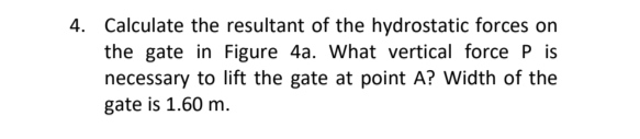 4. Calculate the resultant of the hydrostatic forces on
the gate in Figure 4a. What vertical force P is
necessary to lift the gate at point A? Width of the
gate is 1.60 m.