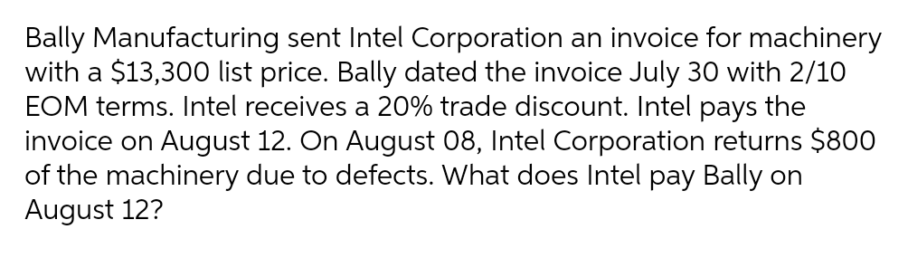 Bally Manufacturing sent Intel Corporation an invoice for machinery
with a $13,300 list price. Bally dated the invoice July 30 with 2/10
EOM terms. Intel receives a 20% trade discount. Intel pays the
invoice on August 12. On August 08, Intel Corporation returns $800
of the machinery due to defects. What does Intel pay Bally on
August 12?