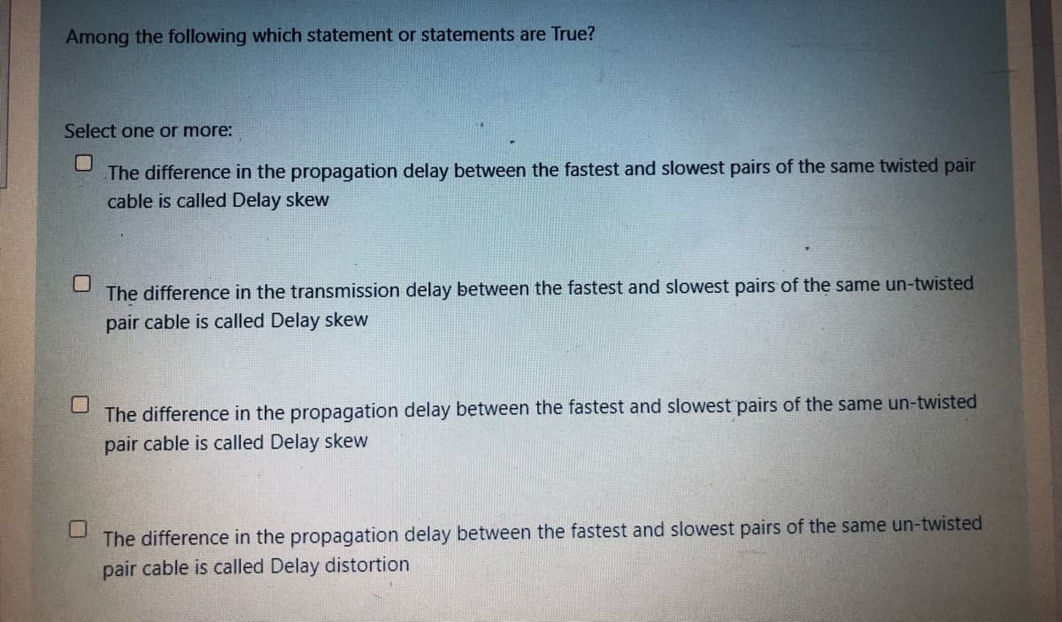 Among the following which statement or statements are True?
Select one or more:
The difference in the propagation delay between the fastest and slowest pairs of the same twisted pair
cable is called Delay skew
The difference in the transmission delay between the fastest and slowest pairs of the same un-twisted
pair cable is called Delay skew
The difference in the propagation delay between the fastest and slowest pairs of the same un-twisted
pair cable is called Delay skew
The difference in the propagation delay between the fastest and slowest pairs of the same un-twisted
pair cable is called Delay distortion
