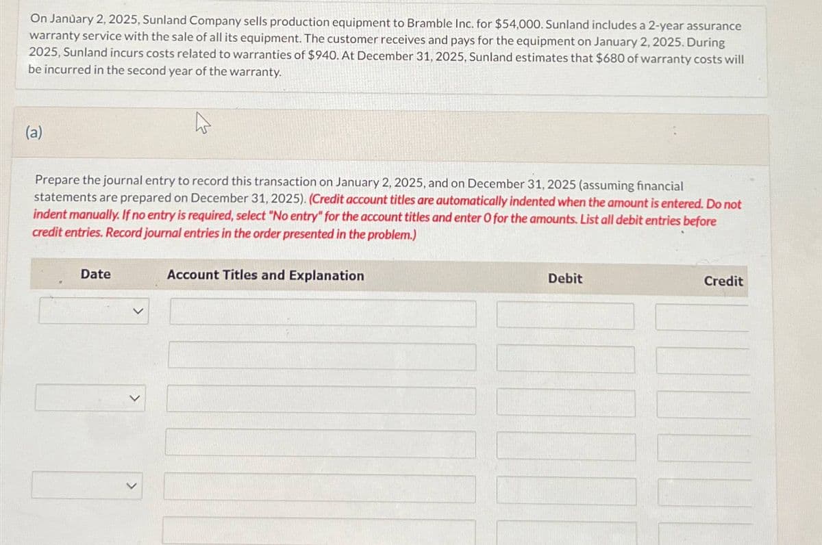 On January 2, 2025, Sunland Company sells production equipment to Bramble Inc. for $54,000. Sunland includes a 2-year assurance
warranty service with the sale of all its equipment. The customer receives and pays for the equipment on January 2, 2025. During
2025, Sunland incurs costs related to warranties of $940. At December 31, 2025, Sunland estimates that $680 of warranty costs will
be incurred in the second year of the warranty.
(a)
Prepare the journal entry to record this transaction on January 2, 2025, and on December 31, 2025 (assuming financial
statements are prepared on December 31, 2025). (Credit account titles are automatically indented when the amount is entered. Do not
indent manually. If no entry is required, select "No entry" for the account titles and enter O for the amounts. List all debit entries before
credit entries. Record journal entries in the order presented in the problem.)
Date
Account Titles and Explanation
Debit
Credit