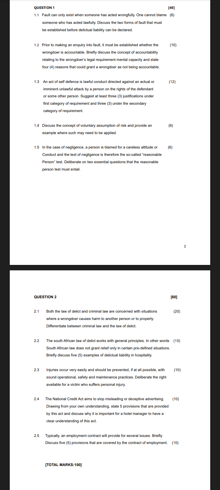 QUESTION 1
[40]
1.1 Fault can only exist when someone has acted wrongfully. One cannot blame (6)
someone who has acted lawfully. Discuss the two forms of fault that must
be established before delictual liability can be declared.
1.2 Prior to making an enquiry into fault, it must be established whether the
wrongdoer is accountable. Briefly discuss the concept of accountability
relating to the wrongdoer's legal requirement mental capacity and state
four (4) reasons that could grant a wrongdoer as not being accountable.
1.3 An act of self defence is lawful conduct directed against an actual or
imminent unlawful attack by a person on the rights of the defendant
or some other person. Suggest at least three (3) justifications under
first category of requirement and three (3) under the secondary
category of requirement.
(10)
(12)
1.4 Discuss the concept of voluntary assumption of risk and provide an
example where such may need to be applied.
(6)
1.5 In the case of negligence, a person is blamed for a careless attitude or
Conduct and the test of negligence is therefore the so-called "reasonable
Person" test. Deliberate on two essential questions that the reasonable
person test must entail.
(6)
QUESTION 2
[60]
2.1
Both the law of delict and criminal law are concerned with situations
where a wrongdoer causes harm to another person or to property.
Differentiate between criminal law and the law of delict.
(20)
2.2
The south African law of delict works with general principles. In other words (10)
South African law does not grant relief only in certain pre-defined situations.
Briefly discuss five (5) examples of delictual liability in hospitality.
2.3
Injuries occur very easily and should be prevented, if at all possible, with
(10)
sound operational, safety and maintenance practices. Deliberate the right
available for a victim who suffers personal injury.
2.4
The National Credit Act aims to stop misleading or deceptive advertising.
Drawing from your own understanding, state 5 provisions that are provided
by this act and discuss why it is important for a hotel manager to have a
clear understanding of this act.
(10)
2.5 Typically, an employment contract will provide for several issues. Briefly
Discuss five (5) provisions that are covered by the contract of employment. (10)
[TOTAL MARKS:100]