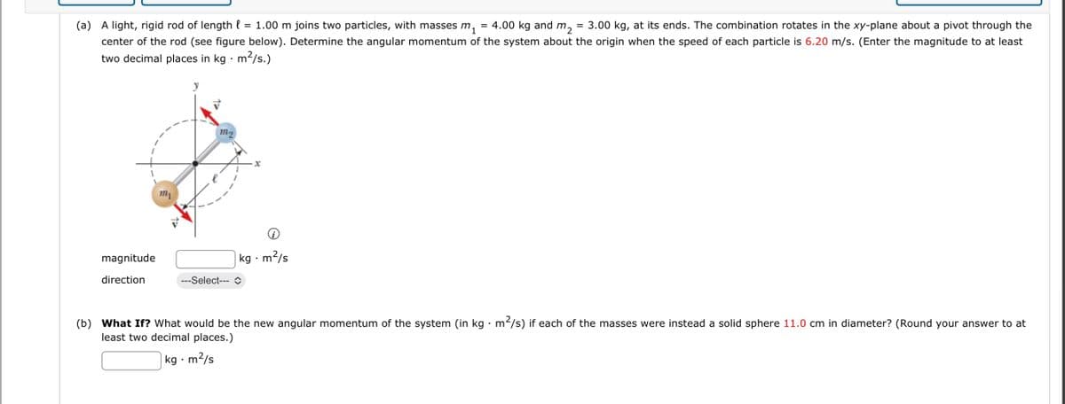 (a) A light, rigid rod of length l
=
= 1.00 m joins two particles, with masses m₁
4.00 kg and m₂
= 3.00 kg, at its ends. The combination rotates in the xy-plane about a pivot through the
center of the rod (see figure below). Determine the angular momentum of the system about the origin when the speed of each particle is 6.20 m/s. (Enter the magnitude to at least
two decimal places in kg · m²/s.)
magnitude
direction
m
M
X
kg m2/s
---Select---
(b) What If? What would be the new angular momentum of the system (in kg
least two decimal places.)
m²/s) if each of the masses were instead a solid sphere 11.0 cm in diameter? (Round your answer to at
kg.m
m²/s