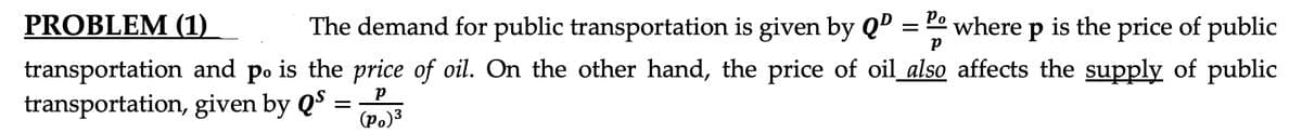 PROBLEM (1)
The demand for public transportation is given by Qº
= " where p is the price of public
transportation and po is the price of oil. On the other hand, the price of oil also affects the supply of public
transportation, given by QS
(po)3
