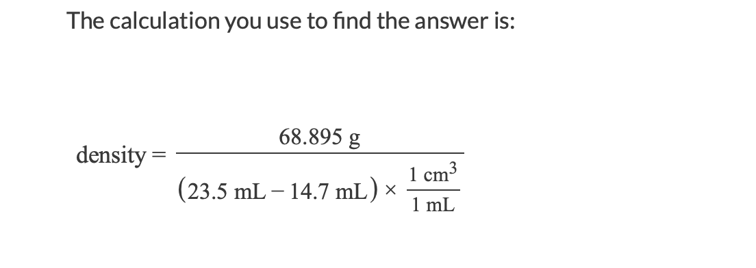 The calculation you use to find the answer is:
68.895 g
density =
1 cm3
(23.5 mL – 14.7 mL) ×
1 mL
