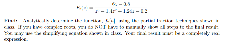 6z – 0.8
F2(2) =
z3 – 1.4z2 + 1.24z – 0.2
Find: Analytically determine the function, f2[n], using the partial fraction techniques shown in
class. If you have complex roots, you do NOT have to manually show all steps to the final result.
You may use the simplifying equation shown in class. Your final result must be a completely real
expression.
