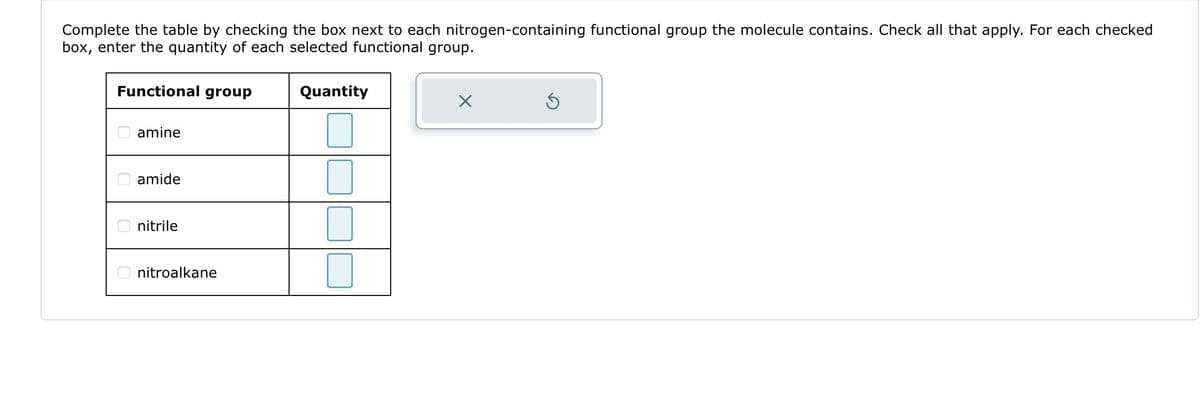 Complete the table by checking the box next to each nitrogen-containing functional group the molecule contains. Check all that apply. For each checked
box, enter the quantity of each selected functional group.
Functional group
amine
amide
nitrile
nitroalkane
Quantity
X
Ś