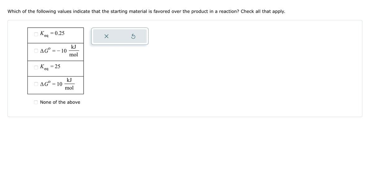 Which of the following values indicate that the starting material is favored over the product in a reaction? Check all that apply.
K = 0.25
eq
DAGO
- 10
K = 25
eq
AG = 10
kJ
mol
kJ
mol
None of the above
X
Ś