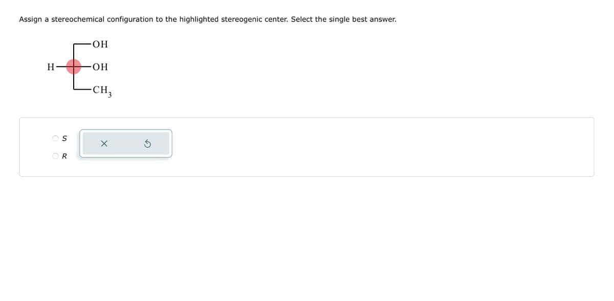 Assign a stereochemical configuration to the highlighted stereogenic center. Select the single best answer.
H-
OR
ОН
OH
CH3
X
Ś