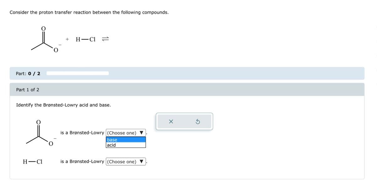 Consider the proton transfer reaction between the following compounds.
Part: 0 / 2
Part 1 of 2
+ H-Cl =
Identify the Brønsted-Lowry acid and base.
H-Cl
is a Brønsted-Lowry (Choose one)
base
acid
is a Brønsted-Lowry (Choose one)
X