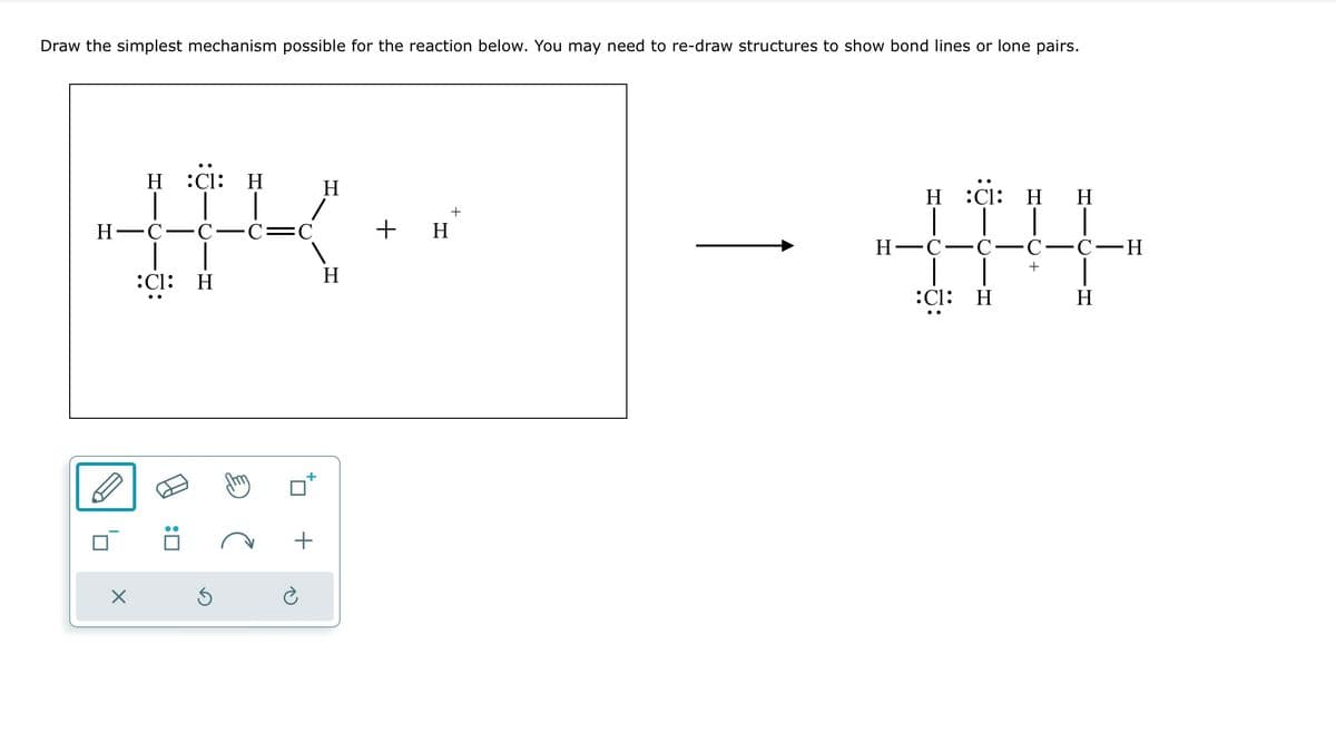 Draw the simplest mechanism possible for the reaction below. You may need to re-draw structures to show bond lines or lone pairs.
H :CI: H
HK-
H-C-C. -C= C
:C1: Η
X
Ś
Η
Η
+
+ H
H :C1: H H
H-C-C-C-C-H
+
:C1: H
H