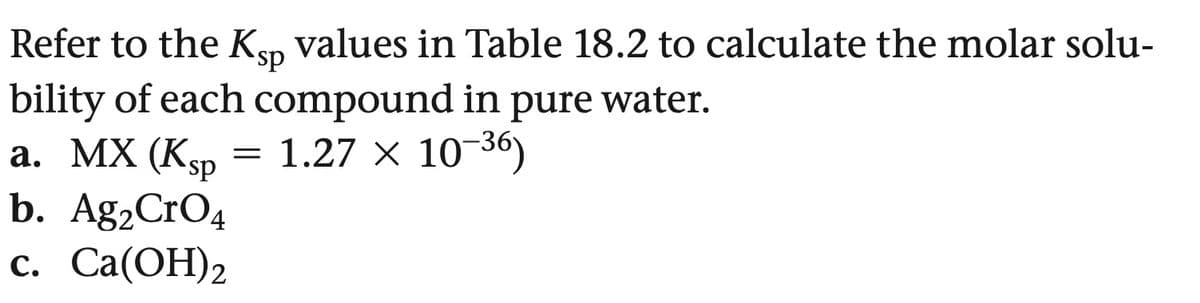 Refer to the Ksn values in Table 18.2 to calculate the molar solu-
sp
bility of each compound in
pure water.
a. MX (Ksp
=
1.27 × 10-36)
b. Ag2CrO4
c. Ca(OH)2