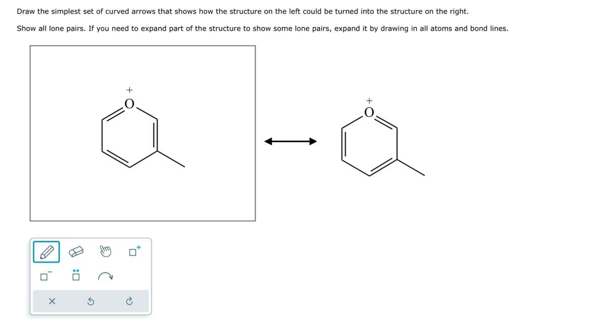 Draw the simplest set of curved arrows that shows how the structure on the left could be turned into the structure on the right.
Show all lone pairs. If you need to expand part of the structure to show some lone pairs, expand it by drawing in all atoms and bond lines.
X
S
O
O