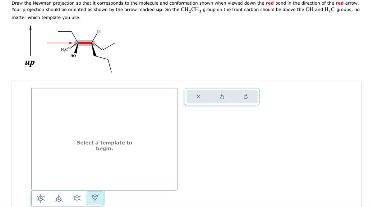 Draw the Newman projection so that it corresponds to the molecule and conformation shown when viewed down the red bond in the direction of the red arrow.
Your projection should be oriented as shown by the arrow marked up. So the CH₂CH3 group on the front carbon should be above the OH and H₂C groups, no
matter which template you use.
IX
HO
up
Ø &
Br
Select a template to
begin.
X
Ś