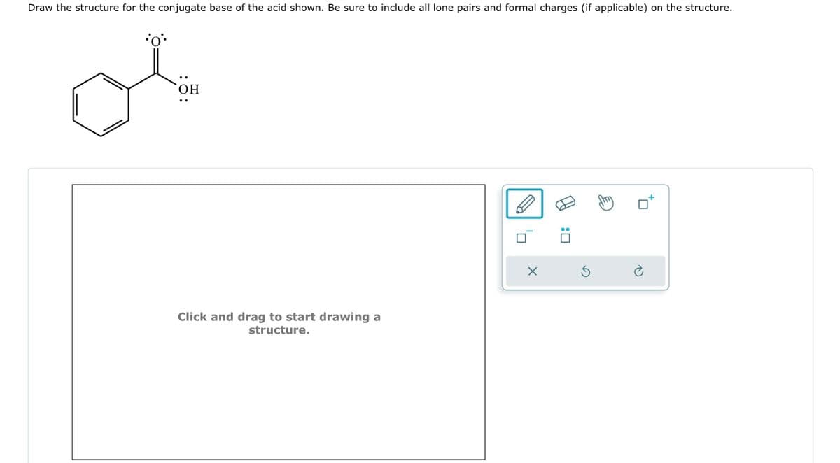 Draw the structure for the conjugate base of the acid shown. Be sure to include all lone pairs and formal charges (if applicable) on the structure.
•O*•
OH
Click and drag to start drawing a
structure.
X
:0
5