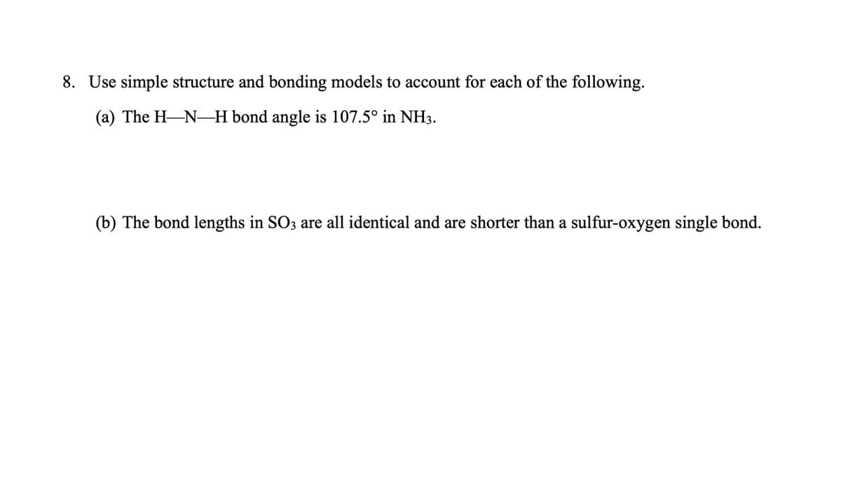 8. Use simple structure and bonding models to account for each of the following.
(a) The H-N-H bond angle is 107.5° in NH3.
(b) The bond lengths in SO3 are all identical and are shorter than a sulfur-oxygen single bond.