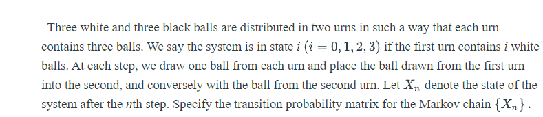 Three white and three black balls are distributed in two urns in such a way that each urn
contains three balls. We say the system is in state i (i = 0, 1, 2, 3) if the first urn contains i white
balls. At each step, we draw one ball firom each urn and place the ball drawn from the first urn
into the second, and conversely with the ball from the second urn. Let X, denote the state of the
system after the nth step. Specify the transition probability matrix for the Markov chain {Xn}.
