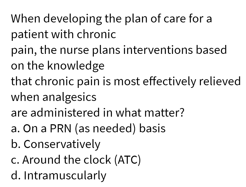 When developing the plan of care for a
patient with chronic
pain, the nurse plans interventions based
on the knowledge
that chronic pain is most effectively relieved
when analgesics
are administered in what matter?
a. On a PRN (as needed) basis
b. Conservatively
c. Around the clock (ATC)
d. Intramuscularly
