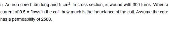 5. An iron core 0.4m long and 5 cm?. In cross section, is wound with 300 turns. When a
current of 0.5 A flows in the coil, how much is the inductance of the coil. Assume the core
has a pemeability of 2500.
