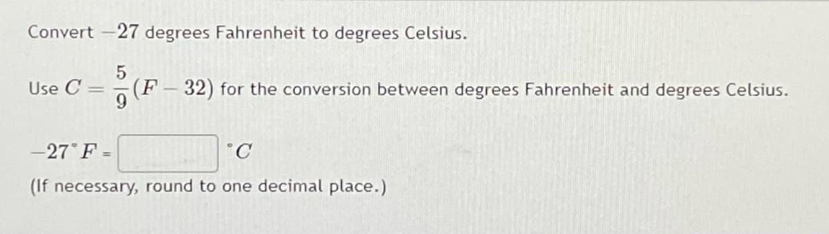 Convert -27 degrees Fahrenheit to degrees Celsius.
5
Use C = (F32) for the conversion between degrees Fahrenheit and degrees Celsius.
-27°F =
C
(If necessary, round to one decimal place.)