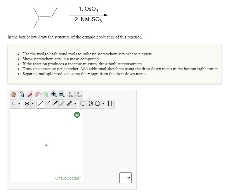 1. OsO4
2. NaHSO3
In the box below draw the structure of the organic product(s) of this reaction.
• Use the wedge/hash bond tools to indicate stereochemistry where it exists.
• Show stereochemistry in a meso compound.
• If the reaction produces a racemic mixture, draw both stereoisomers.
• Draw one structure per sketcher. Add additional sketchers using the drop-down menu in the bottom right corner.
• Separate multiple products using the + sign from the drop-down menu.
opy aste
ChemDoodle
>
