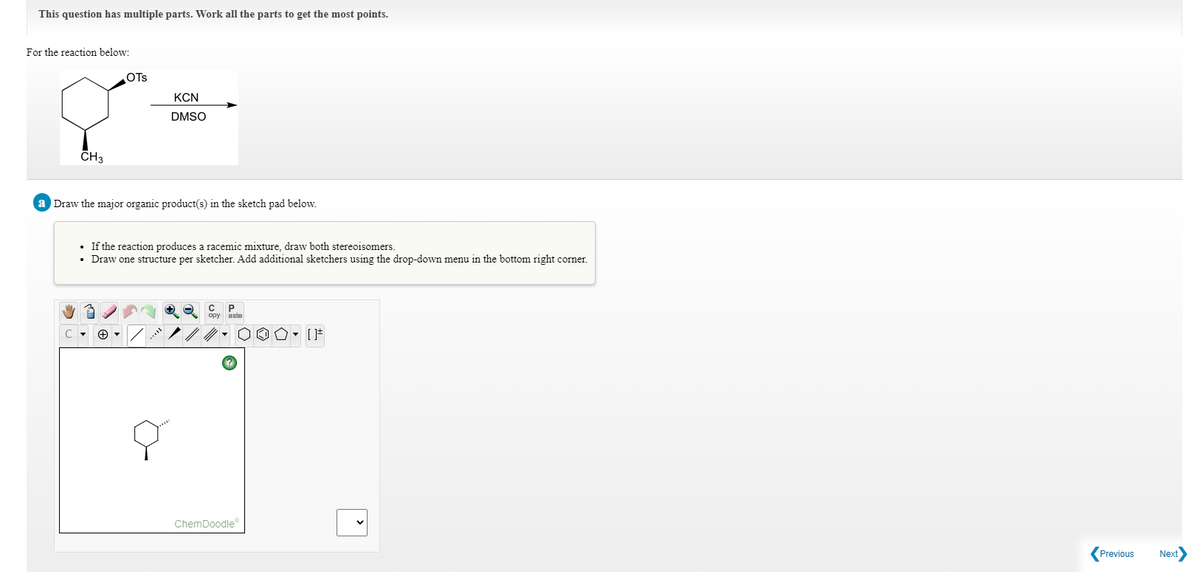 This question has multiple parts. Work all the parts to get the most points.
For the reaction below:
OTs
KCN
DMSO
CH3
a Draw the major organic product(s) in the sketch pad below.
If the reaction produces a racemic mixture, draw both stereoisomers.
Draw one structure per sketcher. Add additional sketchers using the drop-down menu in the bottom right corner.
C P.
ChemDoodle
Previous
Next
