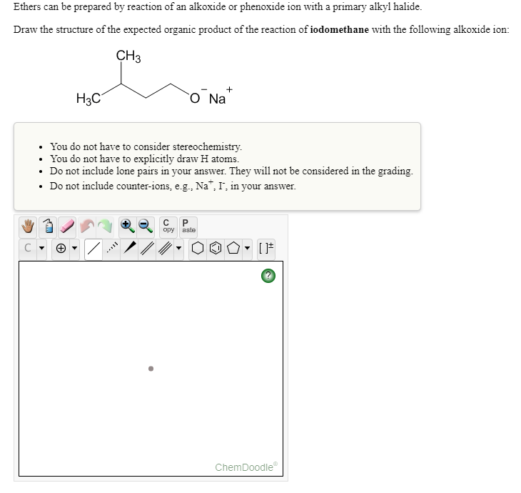 Ethers can be prepared by reaction of an alkoxide or phenoxide ion with a primary alkyl halide.
Draw the structure of the expected organic product of the reaction of iodomethane with the following alkoxide ion:
CH3
H3C
O Na
You do not have to consider stereochemistry.
You do not have to explicitly draw H atoms.
• Do not include lone pairs in your answer. They will not be considered in the grading.
• Do not include counter-ions, e.g., Na", I, in your answer.
орy вste
ChemDoodle
