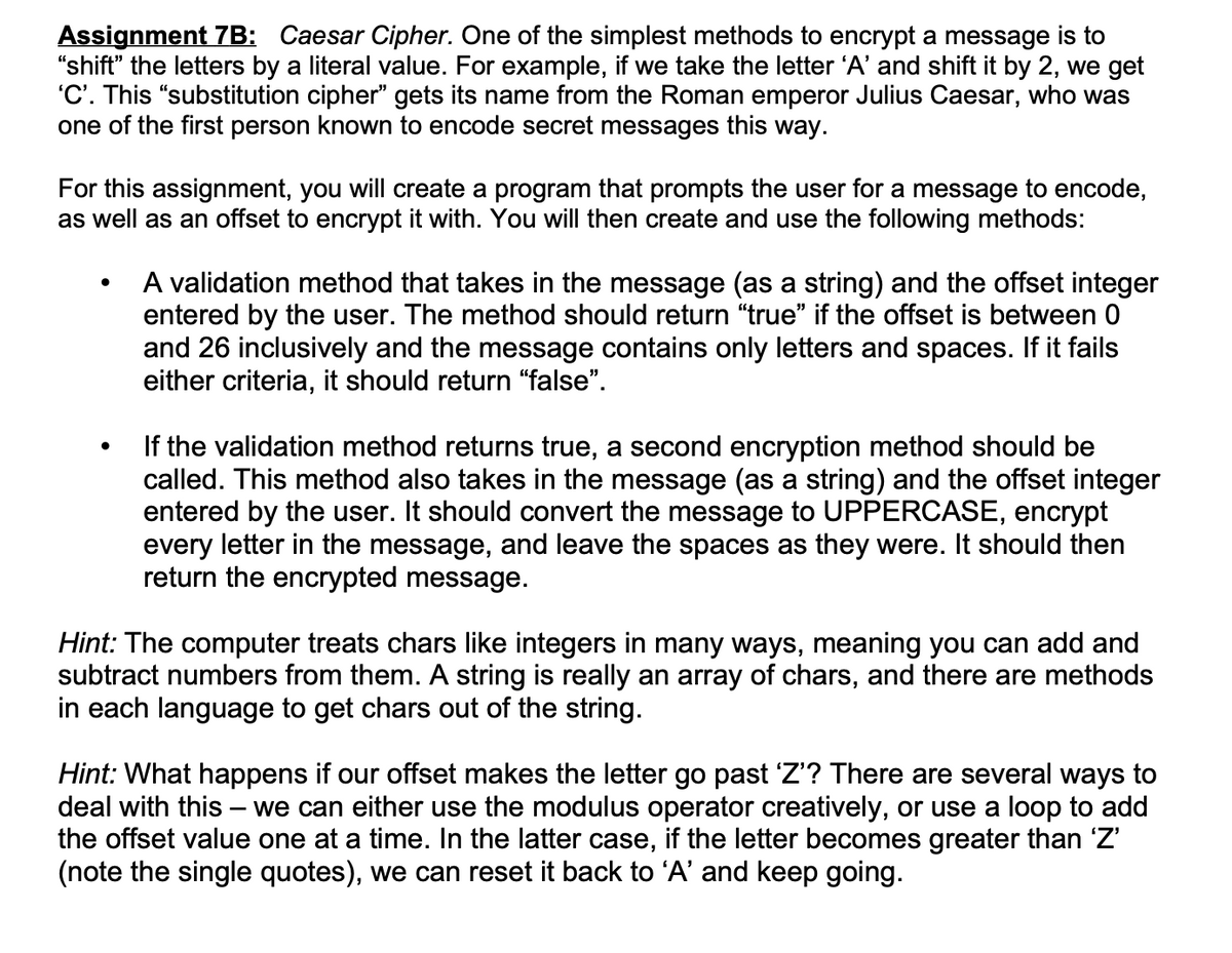 Assignment 7B: Caesar Cipher. One of the simplest methods to encrypt a message is to
"shift" the letters by a literal value. For example, if we take the letter 'A' and shift it by 2, we get
'C'. This "substitution cipher" gets its name from the Roman emperor Julius Caesar, who was
one of the first person known to encode secret messages this way.
For this assignment, you will create a program that prompts the user for a message to encode,
as well as an offset to encrypt it with. You will then create and use the following methods:
A validation method that takes in the message (as a string) and the offset integer
entered by the user. The method should return "true" if the offset is between 0
and 26 inclusively and the message contains only letters and spaces. If it fails
either criteria, it should return “false".
If the validation method returns true, a second encryption method should be
called. This method also takes in the message (as a string) and the offset integer
entered by the user. It should convert the message to UPPERCASE, encrypt
every letter in the message, and leave the spaces as they were. It should then
return the encrypted message.
Hint: The computer treats chars like integers in many ways, meaning you can add and
subtract numbers from them. A string is really an array of chars, and there are methods
in each language to get chars out of the string.
Hint: What happens if our offset makes the letter go past 'Z'? There are several ways
deal with this – we can either use the modulus operator creatively, or use a loop to add
the offset value one at a time. In the latter case, if the letter becomes greater than 'Z'
(note the single quotes), we can reset it back to 'A' and keep going.
