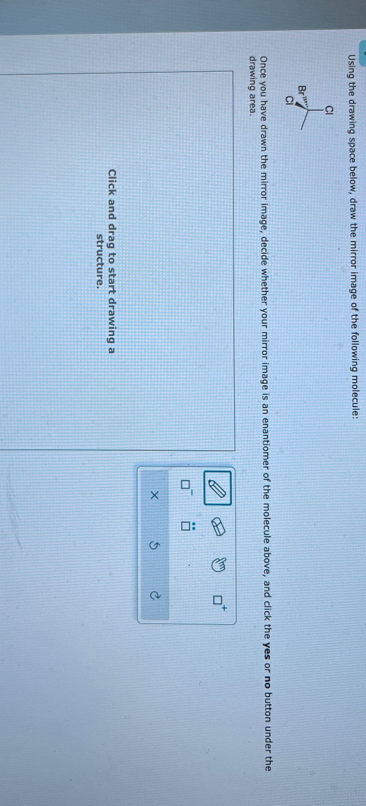 Using the drawing space below, draw the mirror image of the following molecule:
Br
CI
CI
Once you have drawn the mirror image, decide whether your mirror image is an enantiomer of the molecule above, and click the yes or no button under the
drawing area.
Click and drag to start drawing a
structure.
:
EP
X
5