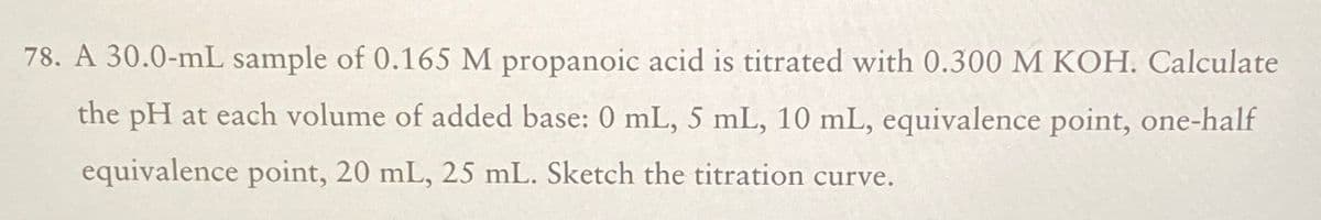 78. A 30.0-mL sample of 0.165 M propanoic acid is titrated with 0.300 M KOH. Calculate
the pH at each volume of added base: 0 mL, 5 mL, 10 mL, equivalence point, one-half
equivalence point, 20 mL, 25 mL. Sketch the titration curve.