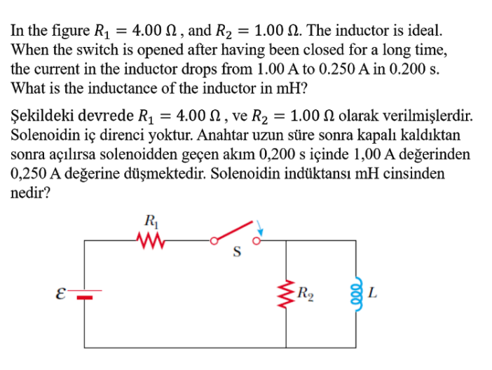 In the figure R1
When the switch is opened after having been closed for a long time,
the current in the inductor drops from 1.00 A to 0.250 A in 0.200 s.
= 4.00 N , and R2 = 1.00 N. The inductor is ideal.
What is the inductance of the inductor in mH?
= 1.00 N olarak verilmişlerdir.
Şekildeki devrede R1 = 4.00 N , ve R2
Solenoidin iç direnci yoktur. Anahtar uzun süre sonra kapalı kaldıktan
sonra açılırsa solenoidden geçen akım 0,200 s içinde 1,00 A değerinden
0,250 A değerine düşmektedir. Solenoidin indüktansı mH cinsinden
nedir?
%3D
R
S
E
-R2
L
