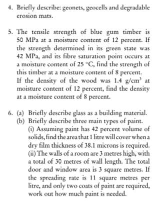 4. Briefly describe: geonets, geocells and degradable
erosion mats.
5. The tensile strength of blue gum timber is
50 MPa at a moisture content of 12 percent. If
the strength determined in its green state was
42 MPa, and its fibre saturation point occurs at
a moisture content of 25 °C, find the strength of
this timber at a moisture content of 8 percent.
If the density of the wood was 1.4 g/cm' at
moisture content of 12 percent, find the density
at a moisture content of 8 percent.
6. (a) Briefly describe glass as a building material.
(b) Briefly describe three main types of paint.
(i) Assuming paint has 42 percent volume of
solids, find the area that 1 litre will cover when a
dry film thickness of 38.1 microns is required.
(ii) The walls of a room are 3 metres high, with
a total of 30 metres of wall length. The total
door and window area is 3 square metres. If
the spreading rate is 11 square metres per
litre, and only two coats of paint are required,
work out how much paint is needed.
