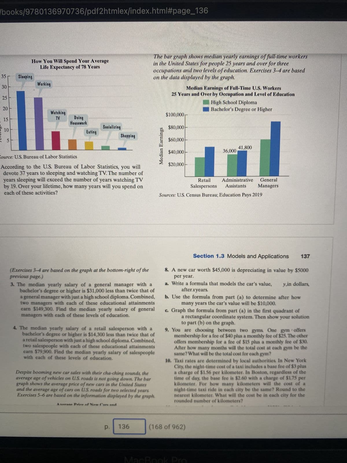 /books/9780136970736/pdf2htmlex/index.html#page_136
35
30
ARRAY
25
20
15
10
5
How You Will Spend Your Average
Life Expectancy of 78 Years
Sleeping
Working
Watching
TV
Doing
Housework
Pr
Eating
Socializing
Shopping
Source: U.S. Bureau of Labor Statistics
According to the U.S. Bureau of Labor Statistics, you will
devote 37 years to sleeping and watching TV. The number of
years sleeping will exceed the number of years watching TV
by 19. Over your lifetime, how many years will you spend on
each of these activities?
(Exercises 3-4 are based on the graph at the bottom-right of the
previous page.)
3. The median yearly salary of a general manager with a
bachelor's degree or higher is $31,000 less than twice that of
a general manager with just a high school diploma. Combined,
two managers with each of these educational attainments
earn $149,300. Find the median yearly salary of general
managers with each of these levels of education.
The bar graph shows median yearly earnings of full-time workers
in the United States for people 25 years and over for three
occupations and two levels of education. Exercises 3-4 are based
on the data displayed by the graph.
4. The median yearly salary of a retail salesperson with a
bachelor's degree or higher is $14,300 less than twice that of
a retail salesperson with just a high school diploma. Combined,
two salespeople with each of these educational attainments
earn $79,900. Find the median yearly salary of salespeople
with each of these levels of education.
P.
Despite booming new car sales with their cha-ching sounds, the
average age of vehicles on U.S. roads is not going down. The bar
graph shows the average price of new cars in the United States
and the average age of cars on U.S. roads for two selected years.
Exercises 5-6 are based on the information displayed by the graph.
A verace Price of New Cars and
136
Median Earnings
Median Earnings of Full-Time U.S. Workers
25 Years and Over by Occupation and Level of Education
High School Diploma
Bachelor's Degree or Higher
$100,000
$80,000
$60,000
$40,000
$20,000
36,000
41,800
Sources: U.S. Census Bureau; Education Pays 2019
Retail Administrative General
Salespersons Assistants Managers
Section 1.3 Models and Applications
8. A new car worth $45,000 is depreciating in value by $5000
per year.
y,in dollars,
a. Write a formula that models the car's value,
after xyears.
b. Use the formula from part (a) to determine after how
many years the car's value will be $10,000.
(168 of 962)
c. Graph the formula from part (a) in the first quadrant of
a rectangular coordinate system. Then show your solution
to part (b) on the graph.
MacBook Pro
137
9. You are choosing between two gyms. One gym offers
membership for a fee of $40 plus a monthly fee of $25. The other
offers membership for a fee of $15 plus a monthly fee of $30.
After how many months will the total cost at each gym be the
same? What will be the total cost for each gym?
10. Taxi rates are determined by local authorities. In New York
City, the night-time cost of a taxi includes a base fee of $3 plus
a charge of $1.56 per kilometer. In Boston, regardless of the
time of day, the base fee is $2.60 with a charge of $1.75 per
kilometer. For how many kilometers will the cost of a
night-time taxi ride in each city be the same? Round to the
nearest kilometer. What will the cost be in each city for the
rounded number of kilometers?
