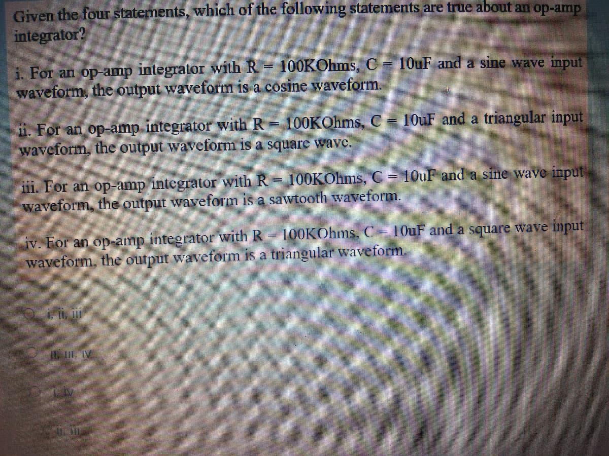 Given the four statements, which of the following statements are true about an op-amp
integrator?
i. For an op-amp integrator wilh R = 10OKOhms, C = 10UF and a sine wave inpul
waveform, the output waveform is a cosine waveform.
%3D
ii. For an op-amp integrator with R = 100KOhms, C = 10uF and a triangular input
waveform, the output waveform is a square wave.
iii. For an op-amp integrator with R- 100KOhms, C =10uF and a sine wave input
waveform, the output waveform is a sawtooth waveform.
v. For an op-amp integrator with R10OKOhms. C lCuF and a square wave input
waveform, the output waveform is a triangular waveferm.
