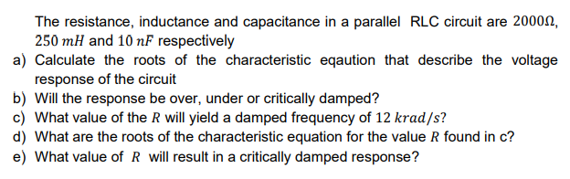 The resistance, inductance and capacitance in a parallel RLC circuit are 2000n,
250 mH and 10 nF respectively
a) Calculate the roots of the characteristic eqaution that describe the voltage
response of the circuit
b) Will the response be over, under or critically damped?
c) What value of the R will yield a damped frequency of 12 krad/s?
