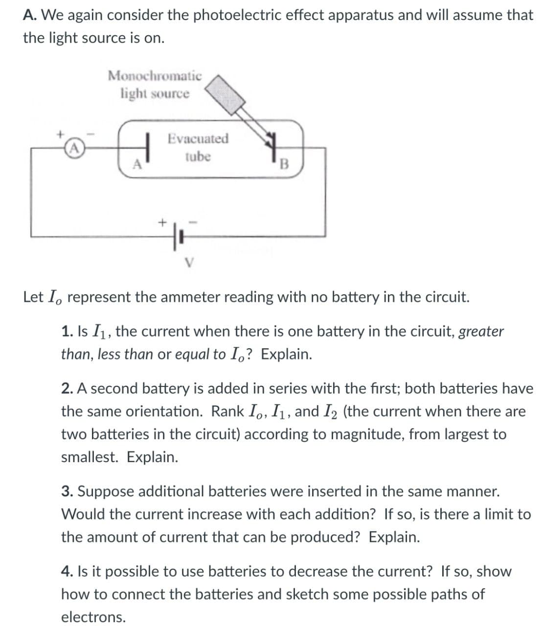 A. We again consider the photoelectric effect apparatus and will assume that
the light source is on.
Monochromatic
light source
H
Evacuated
tube
B
+
Let I, represent the ammeter reading with no battery in the circuit.
1. Is I1, the current when there is one battery in the circuit, greater
than, less than or equal to I? Explain.
2. A second battery is added in series with the first; both batteries have
the same orientation. Rank I。, I₁, and 12 (the current when there are
two batteries in the circuit) according to magnitude, from largest to
smallest. Explain.
3. Suppose additional batteries were inserted in the same manner.
Would the current increase with each addition? If so, is there a limit to
the amount of current that can be produced? Explain.
4. Is it possible to use batteries to decrease the current? If so, show
how to connect the batteries and sketch some possible paths of
electrons.