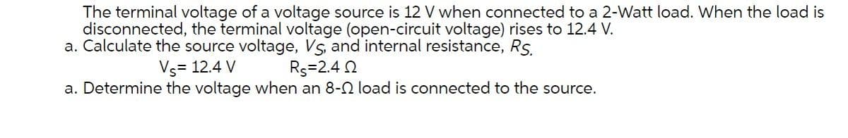 The terminal voltage of a voltage source is 12 V when connected to a 2-Watt load. When the load is
disconnected, the terminal voltage (open-circuit voltage) rises to 12.4 V.
a. Calculate the source voltage, Vs, and internal resistance, Rs.
Vs= 12.4 V
Rs=2.4 2
a. Determine the voltage when an 8-2 load is connected to the source.
