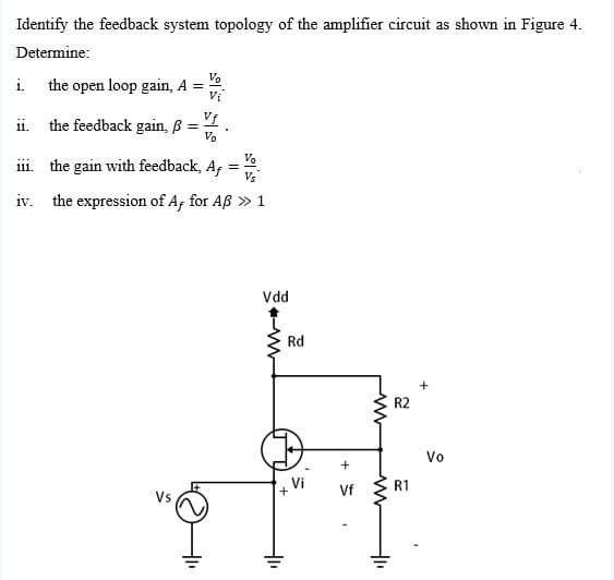 Identify the feedback system topology of the amplifier circuit as shown in Figure 4.
Determine:
V.
the open loop gain, A =
Vi
i.
Vf
ii. the feedback gain, B
Vo
Vo
iii. the gain with feedback, Af
Vs
iv. the expression of A, for Aß » 1
Vdd
Rd
+
R2
Vo
Vf
R1
+
