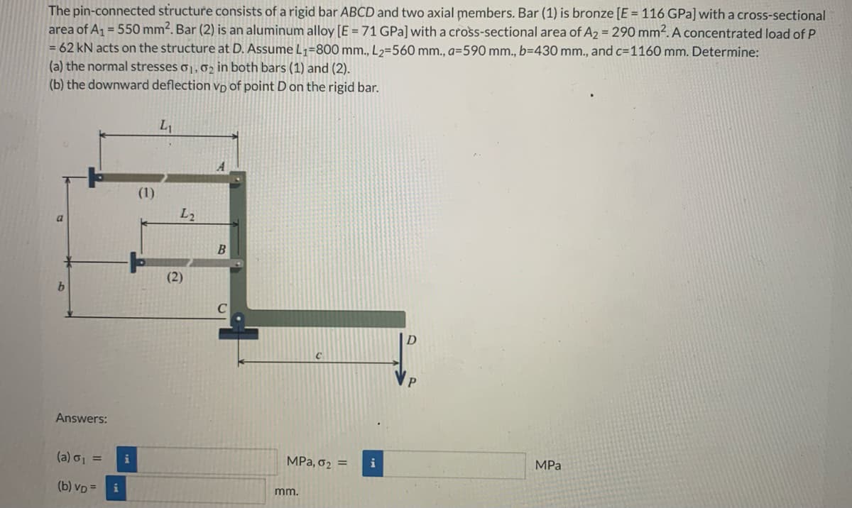 The pin-connected structure consists of a rigid bar ABCD and two axial members. Bar (1) is bronze [E = 116 GPa] with a cross-sectional
area of A₁ = 550 mm². Bar (2) is an aluminum alloy [E = 71 GPa] with a cross-sectional area of A₂ = 290 mm². A concentrated load of P
= 62 kN acts on the structure at D. Assume L₁=800 mm., L2=560 mm., a-590 mm., b=430 mm., and c=1160 mm. Determine:
(a) the normal stresses 01, 02 in both bars (1) and (2).
(b) the downward deflection vp of point D on the rigid bar.
a
b
Answers:
(a) σ₁ =
(b) VD =
i
(1)
L₁
L2
(2)
A
B
MPa, 0₂ =
mm.
D
MPa