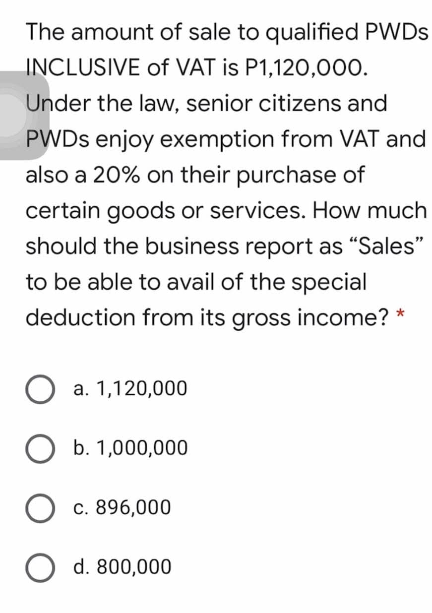 The amount of sale to qualified PWDS
INCLUSIVE of VAT is P1,120,000.
Under the law, senior citizens and
PWDS enjoy exemption from VAT and
also a 20% on their purchase of
certain goods or services. How much
should the business report as "Sales"
to be able to avail of the special
deduction from its gross income? *
a. 1,120,000
b. 1,000,000
c. 896,000
d. 800,000
