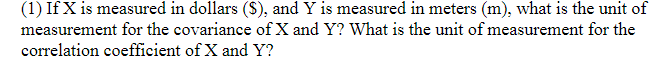 (1) If X is measured in dollars (S), and Y is measured in meters (m), what is the unit of
measurement for the covariance of X and Y? What is the unit of measurement for the
correlation coefficient of X and Y?
