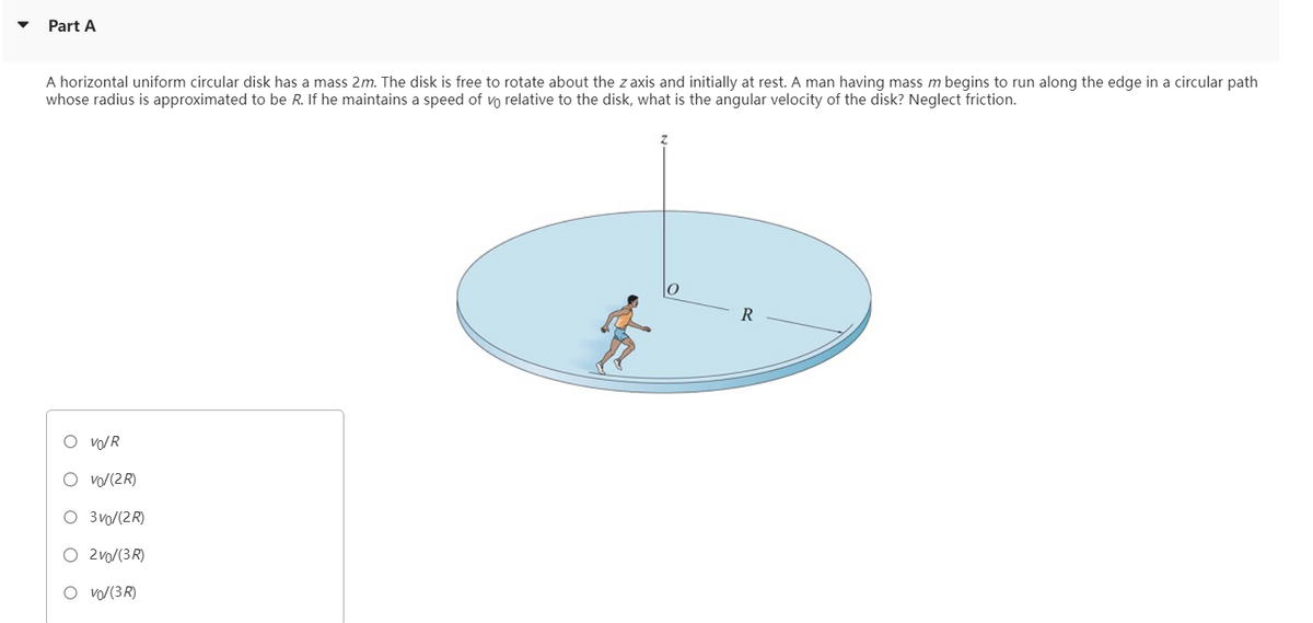 Part A
A horizontal uniform circular disk has a mass 2m. The disk is free to rotate about the z axis and initially at rest. A man having mass m begins to run along the edge in a circular path
whose radius is approximated to be R. If he maintains a speed of vo relative to the disk, what is the angular velocity of the disk? Neglect friction.
○ VOR
O 3 /(2R)
○ 2 vo/(3R)
○ vo/(3R)
0
R