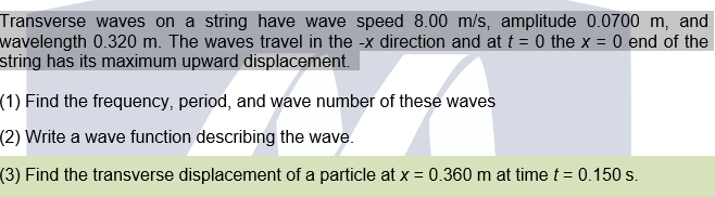 Transverse waves on a string have wave speed 8.00 m/s, amplitude 0.0700 m, and
wavelength 0.320 m. The waves travel in the -x direction and at t = 0 the x = 0 end of the
string has its maximum upward displacement.
(1) Find the frequency, period, and wave number of these waves
(2) Write a wave function describing the wave.
(3) Find the transverse displacement of a particle at x = 0.360 m at time t = 0.150 s.
