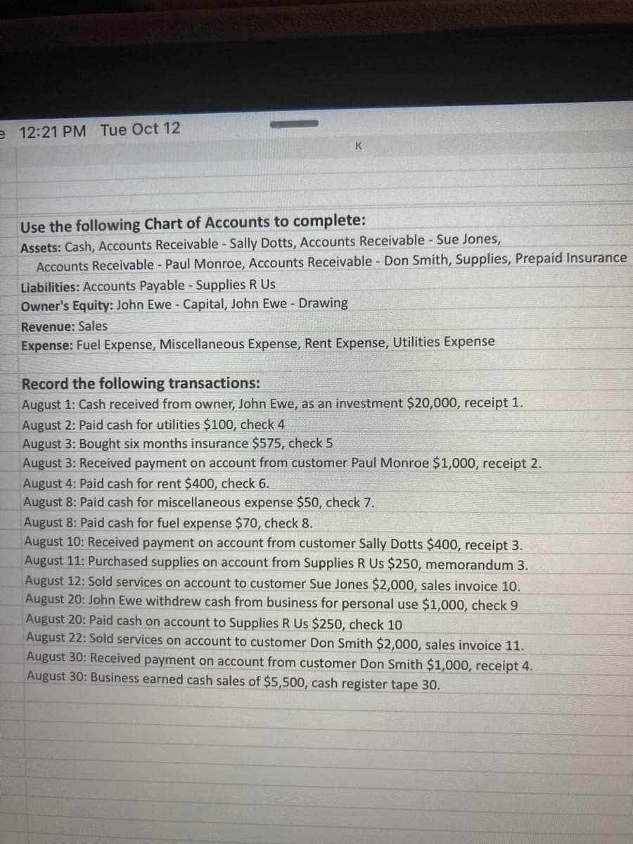 e 12:21 PM Tue Oct 12
K.
Use the following Chart of Accounts to complete:
Assets: Cash, Accounts Receivable Sally Dotts, Accounts Receivable - Sue Jones,
Accounts Receivable - Paul Monroe, Accounts Receivable Don Smith, Supplies, Prepaid Insurance
Liabilities: Accounts Payable - Supplies R Us
Owner's Equity: John Ewe- Capital, John Ewe - Drawing
Revenue: Sales
Expense: Fuel Expense, Miscellaneous Expense, Rent Expense, Utilities Expense
Record the following transactions:
August 1: Cash received from owner, John Ewe, as an investment $20,000, receipt 1.
August 2: Paid cash for utilities $100, check 4
August 3: Bought six months insurance $575, check 5
August 3: Received payment on account from customer Paul Monroe $1,000, receipt 2.
August 4: Paid cash for rent $400, check 6.
August 8: Paid cash for miscellaneous expense $50, check 7.
August 8: Paid cash for fuel expense $70, check 8.
August 10: Received payment on account from customer Sally Dotts $400, receipt 3.
August 11: Purchased supplies on account from Supplies R Us $250, memorandum 3.
August 12: Sold services on account to customer Sue Jones $2,000, sales invoice 10.
August 20: John Ewe withdrew cash from business for personal use $1,000, check 9
August 20: Paid cash on account to Supplies R Us $250, check 10
August 22: Sold services on account to customer Don Smith $2,000, sales invoice 11.
August 30: Received payment on account from customer Don Smith $1,000, receipt 4.
August 30: Business earned cash sales of $5,500, cash register tape 30.

