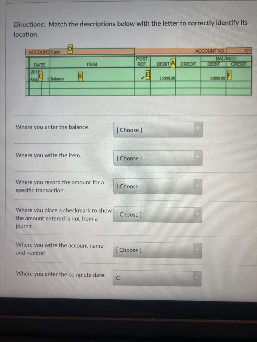 Directions: Match the descriptions below with the letter to correctly identify its
location.
ACCOUNT Cash
ACCOUNT NO.
101
POST
REF
DEBIT A CREDIT
BALANCE
DEBIT
CREDIT
DATE
ТЕМ
201일
目
15000.00
15000 00기
Aug 1 Balance
Where you enter the balance.
[ Choose ]
Where you write the item.
[ Choose ]
Where you record the amount for a
| Choose ]
specific transaction.
Where you place a checkmark to show
[ Choose ]
the amount entered is not from a
journal.
Where you write the account name
[Choose ]
and number
Where you enter the complete date.
C
