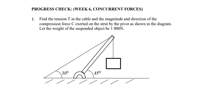 PROGRESS CHECK: (WEEK 6, CONCURRENT FORCES)
1. Find the tension T in the cable and the magnitude and direction of the
compression force C exerted on the strut by the pivot as shown in the diagram.
Let the weight of the suspended object be i 000N.
300
450
