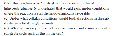 K for this reaction is 262. Calculate the maximum ratio of
Iglucose]/[glucose-6-phosphate] that would exist under conditions
where the reaction is still thermodynamically favorable.
(c) Under what cellular conditions would both directions in the sub-
strate cycle be strongly favored?
(d) What ultimately controls the direction of net conversion of a
substrate cycle such as this in the cell?
